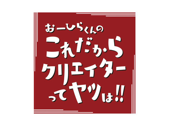 第7回 おーひらくんのこれだからクリエイターってヤツは！！