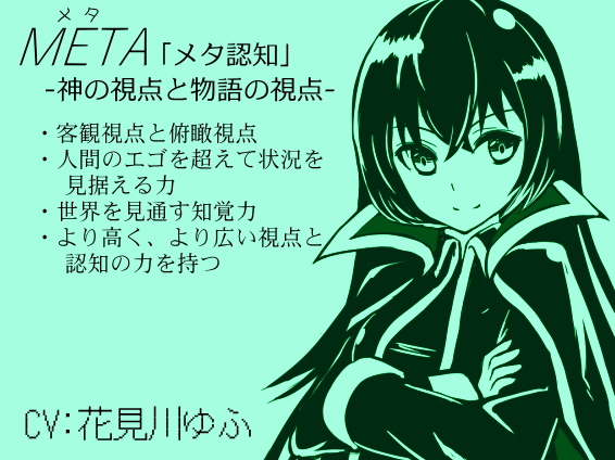 META 「メタ認知」 -神の視点と物語の視点- ・超越視点によるメタ認知 ・客観視点と俯瞰視点 ・人間の知覚を超えて状況を見据える ・世界を見通す知覚力 ・より広く高い視点と認知力を持つ