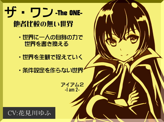 「ザ・ワン」 -The One-  　他者比較のない世界  ・世界に一人の自身の力で世界を書き換える ・世界を主観で捉えていく  ・条件設定を作らない世界  　-I am 2-(アイアム2) 