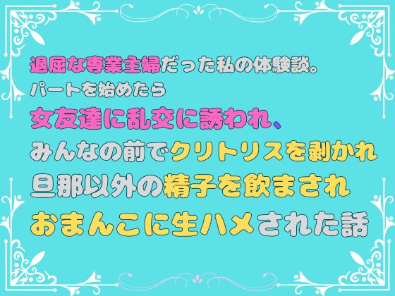 退屈な専業主婦だった私の体験談。パートを始めたら女友達に乱交に誘われ、みんなの前でクリトリスを剥かれ、旦那以外の精子を飲まされ、おまんこに生ハメされた話