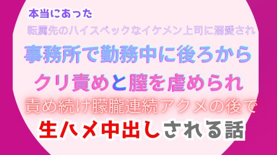 本当にあった、転属先のハイスペックなイケメン上司に溺愛され、事務所で勤務中に後ろからクリ責めと膣を虐められ、責め続け朦朧連続アクメの後で生ハメ中出しされる話