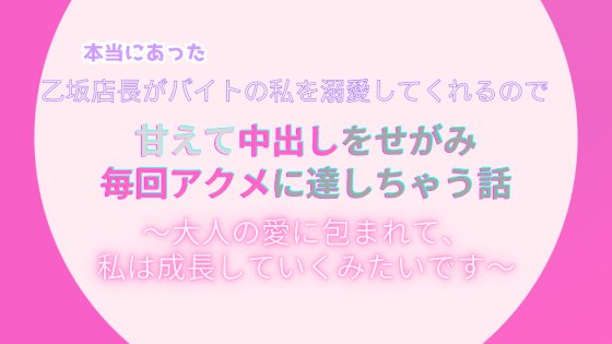 本当にあった、乙坂店長がバイトの私を溺愛してくれるので、甘えて中出しをせがみ毎回アクメに達しちゃう話。～大人の愛に包まれて、私は成長していくみたいです～