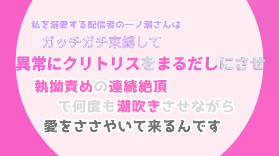 私を溺愛する配信者の一ノ瀬さんは、ガッチガチ束縛して異常にクリトリスをまるだしにさせ、執拗責めの連続絶頂で何度も潮吹きさせながら、愛をささやいて来るんです