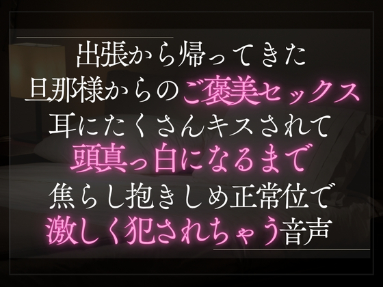 出張から帰ってきた旦那様からのご褒美セックス。耳にたくさんキスされて頭真っ白になるまで焦らし抱きしめ正常位で激しく犯されちゃう音声。