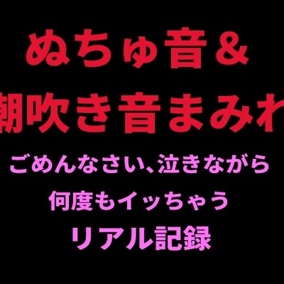 ぬちゅ音＆潮吹き音まみれ。ごめんなさい、泣きながら何度もイッちゃうリアル記録