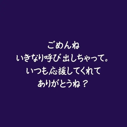 ごめんね、いきなり呼び出しちゃって。いつも応援してくれてありがとうね?
